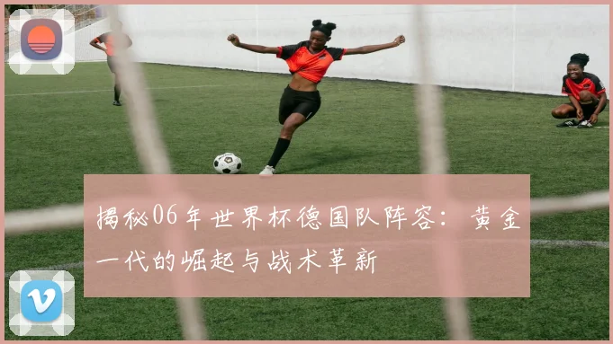 揭秘06年世界杯德国队阵容：黄金一代的崛起与战术革新