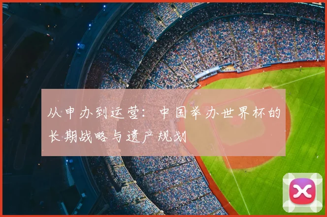 从申办到运营:中国举办世界杯的长期战略与遗产规划